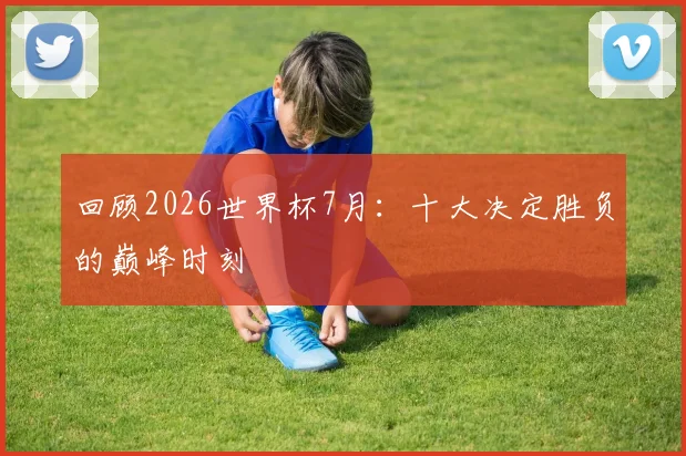 回顾2026世界杯7月：十大决定胜负的巅峰时刻
