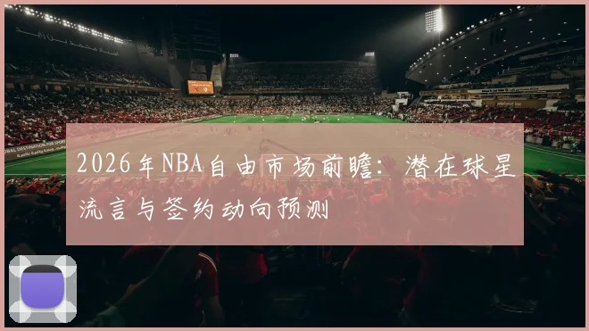 2026年NBA自由市场前瞻：潜在球星流言与签约动向预测