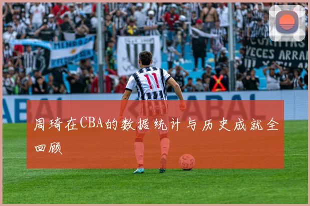 周琦在CBA的数据统计与历史成就全回顾