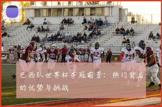 巴西队世界杯夺冠前景:热门背后的优势与挑战