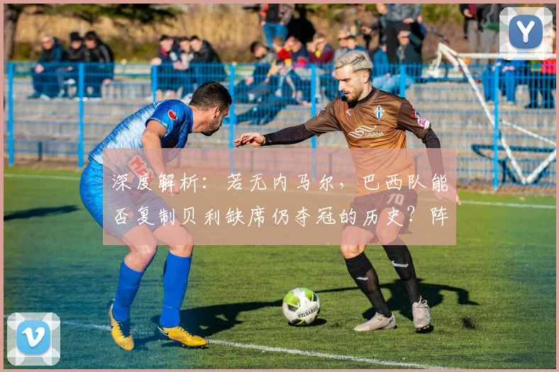 深度解析：若无内马尔，巴西队能否复制贝利缺席仍夺冠的历史？阵容调整策略探讨