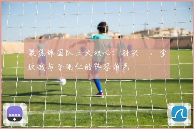 聚焦韩国队三大核心:孙兴慜、金玟哉与李刚仁的阵容角色
