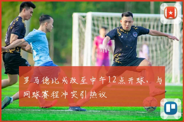 罗马德比或改至中午12点开球，与网球赛程冲突引热议