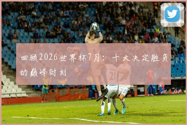 回顾2026世界杯7月：十大决定胜负的巅峰时刻